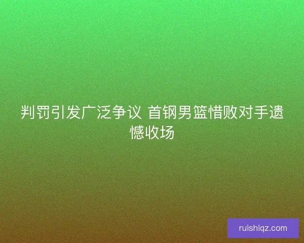 判罚引发广泛争议 首钢男篮惜败对手遗憾收场