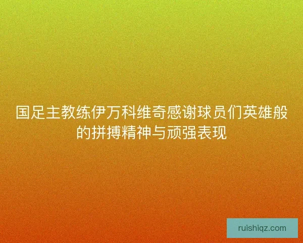 国足主教练伊万科维奇感谢球员们英雄般的拼搏精神与顽强表现