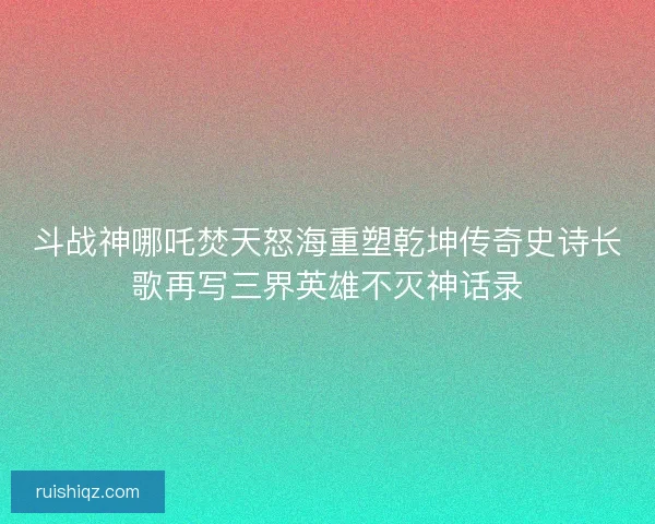 斗战神哪吒焚天怒海重塑乾坤传奇史诗长歌再写三界英雄不灭神话录