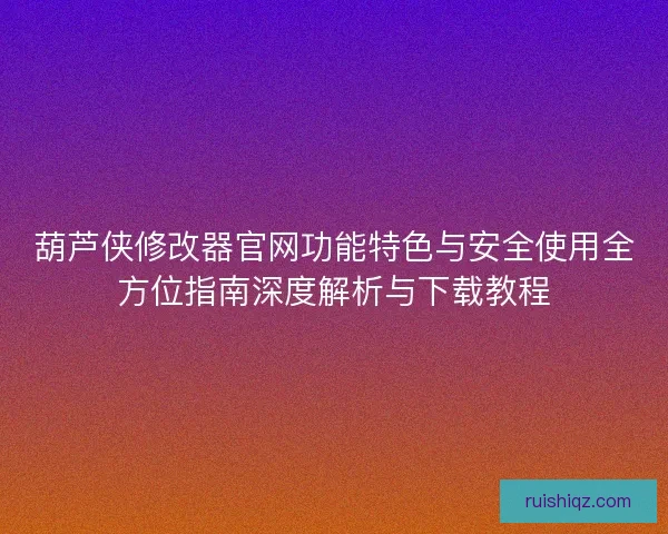 葫芦侠修改器官网功能特色与安全使用全方位指南深度解析与下载教程