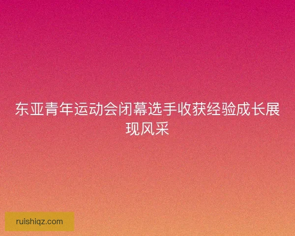 东亚青年运动会闭幕选手收获经验成长展现风采