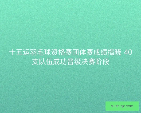 十五运羽毛球资格赛团体赛成绩揭晓 40支队伍成功晋级决赛阶段