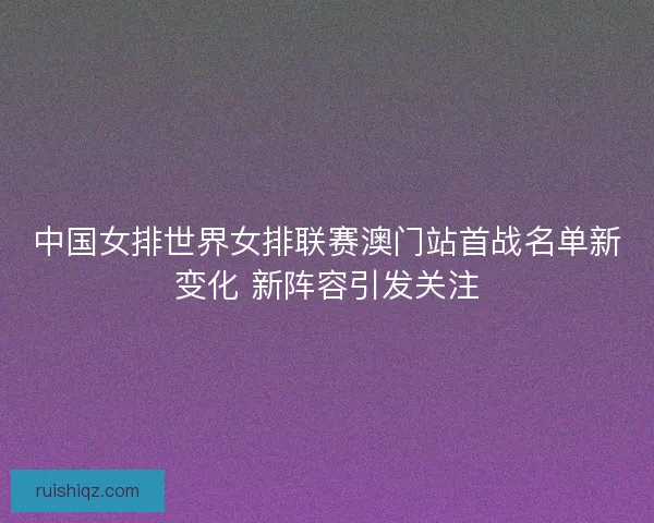 中国女排世界女排联赛澳门站首战名单新变化 新阵容引发关注