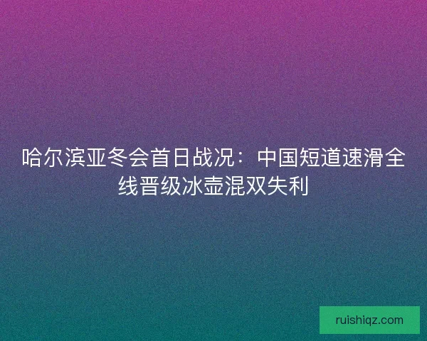 哈尔滨亚冬会首日战况：中国短道速滑全线晋级冰壶混双失利